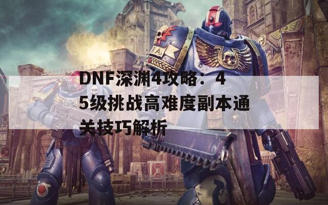 DNF深渊4攻略：45级挑战高难度副本通关技巧解析