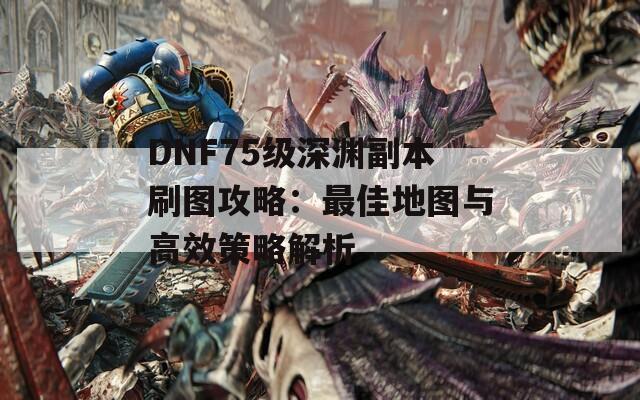 DNF75级深渊副本刷图攻略：最佳地图与高效策略解析