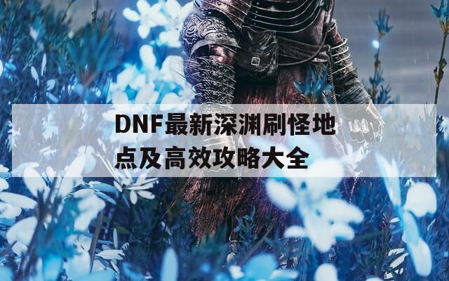 DNF最新深渊刷怪地点及高效攻略大全