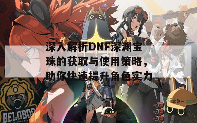 深入解析DNF深渊宝珠的获取与使用策略，助你快速提升角色实力