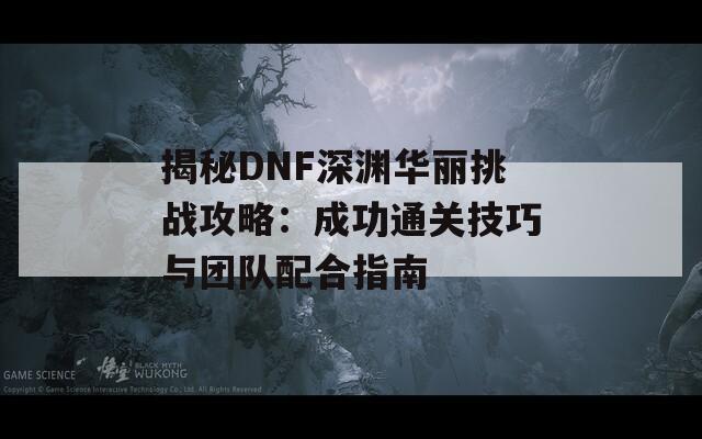 揭秘DNF深渊华丽挑战攻略：成功通关技巧与团队配合指南