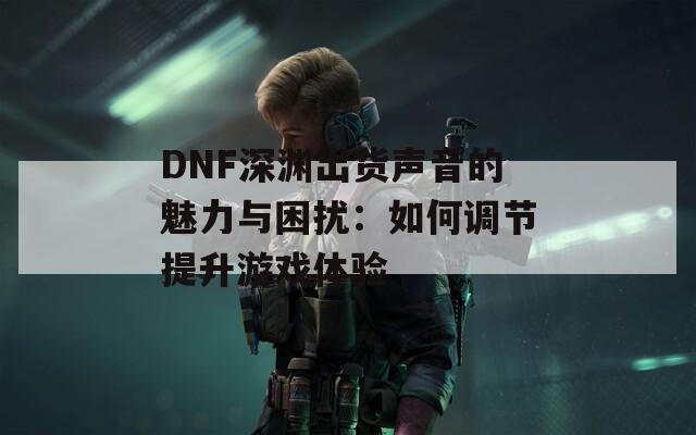 DNF深渊出货声音的魅力与困扰：如何调节提升游戏体验