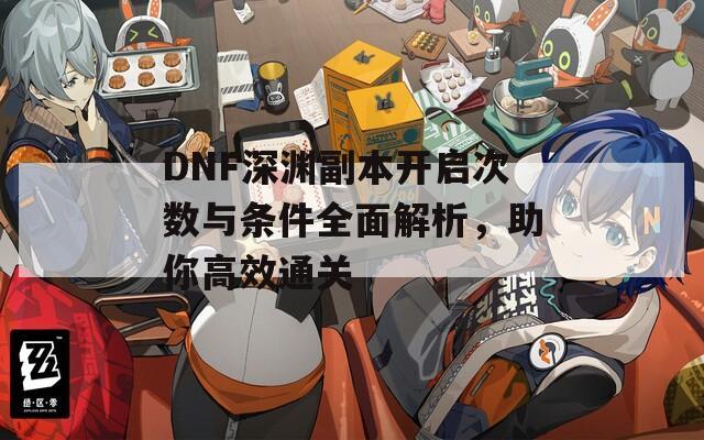 DNF深渊副本开启次数与条件全面解析，助你高效通关