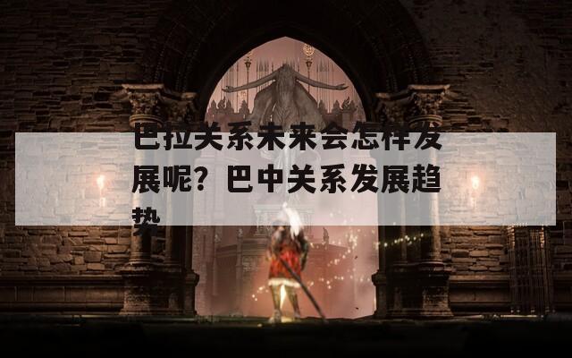 巴拉关系未来会怎样发展呢？巴中关系发展趋势