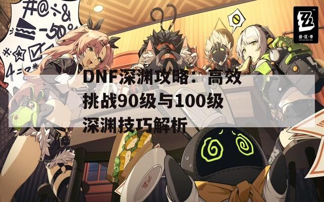 DNF深渊攻略：高效挑战90级与100级深渊技巧解析