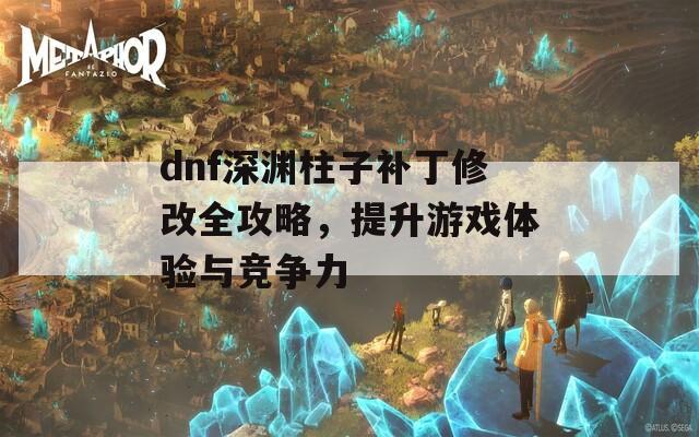 dnf深渊柱子补丁修改全攻略，提升游戏体验与竞争力