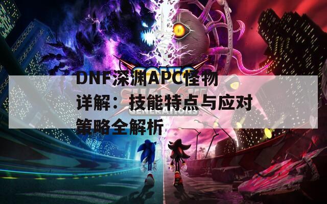 DNF深渊APC怪物详解：技能特点与应对策略全解析