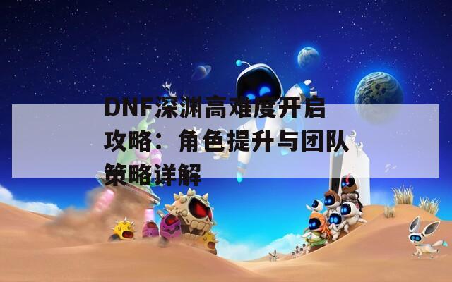 DNF深渊高难度开启攻略：角色提升与团队策略详解