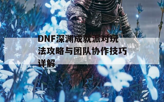 DNF深渊成就派对玩法攻略与团队协作技巧详解