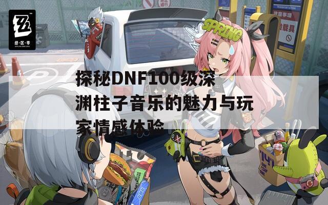 探秘DNF100级深渊柱子音乐的魅力与玩家情感体验