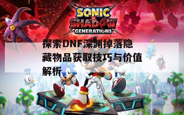 探索DNF深渊掉落隐藏物品获取技巧与价值解析