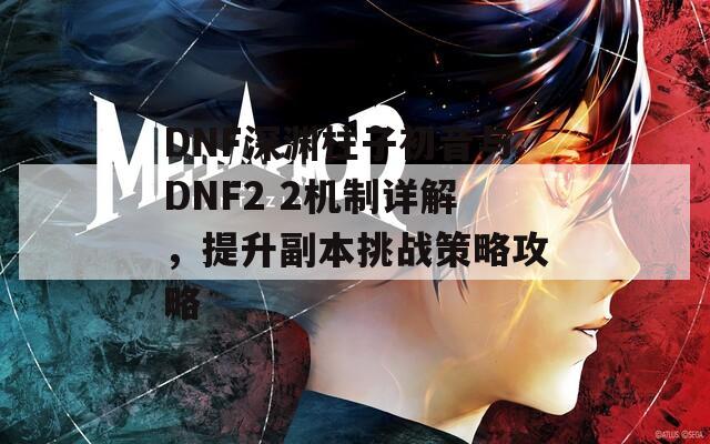 DNF深渊柱子初音与DNF2 2机制详解，提升副本挑战策略攻略