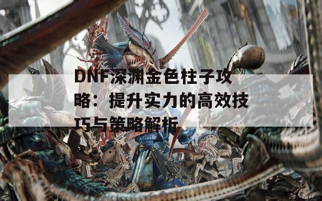 DNF深渊金色柱子攻略：提升实力的高效技巧与策略解析