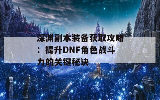 深渊副本装备获取攻略：提升DNF角色战斗力的关键秘诀