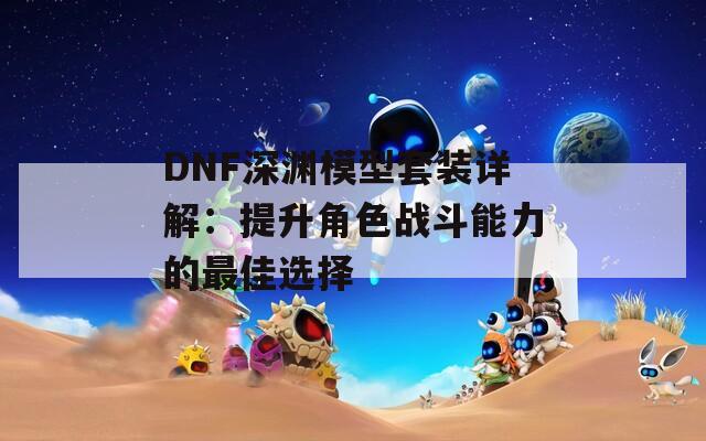 DNF深渊模型套装详解：提升角色战斗能力的最佳选择