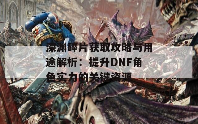 深渊碎片获取攻略与用途解析：提升DNF角色实力的关键资源