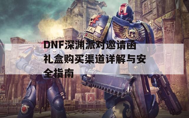 DNF深渊派对邀请函礼盒购买渠道详解与安全指南