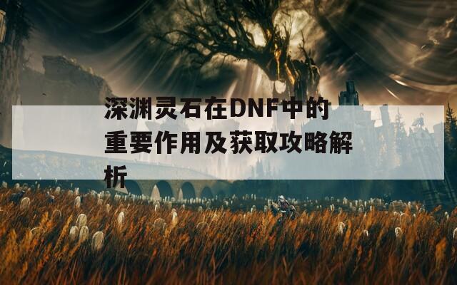 深渊灵石在DNF中的重要作用及获取攻略解析