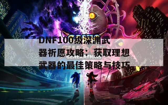 DNF100级深渊武器祈愿攻略：获取理想武器的最佳策略与技巧