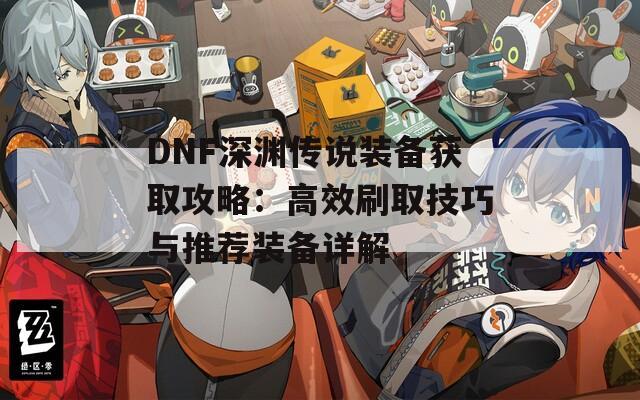 DNF深渊传说装备获取攻略：高效刷取技巧与推荐装备详解