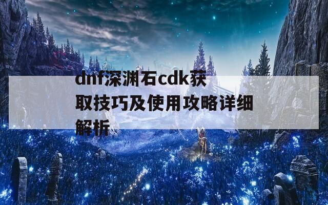 dnf深渊石cdk获取技巧及使用攻略详细解析