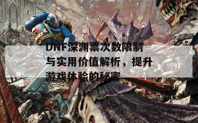 DNF深渊票次数限制与实用价值解析，提升游戏体验的秘密