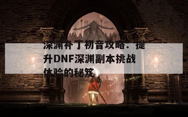 深渊补丁初音攻略：提升DNF深渊副本挑战体验的秘笈