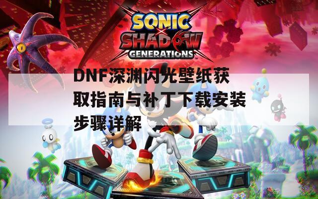 DNF深渊闪光壁纸获取指南与补丁下载安装步骤详解