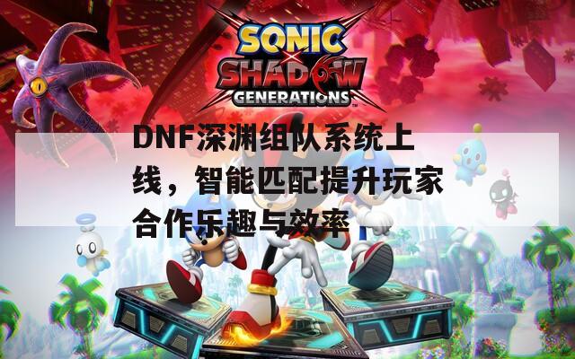 DNF深渊组队系统上线，智能匹配提升玩家合作乐趣与效率