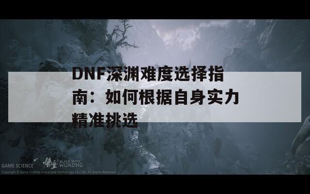 DNF深渊难度选择指南：如何根据自身实力精准挑选