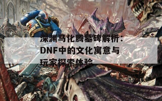 深渊马化腾墓碑解析：DNF中的文化寓意与玩家探索体验