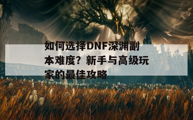 如何选择DNF深渊副本难度？新手与高级玩家的最佳攻略