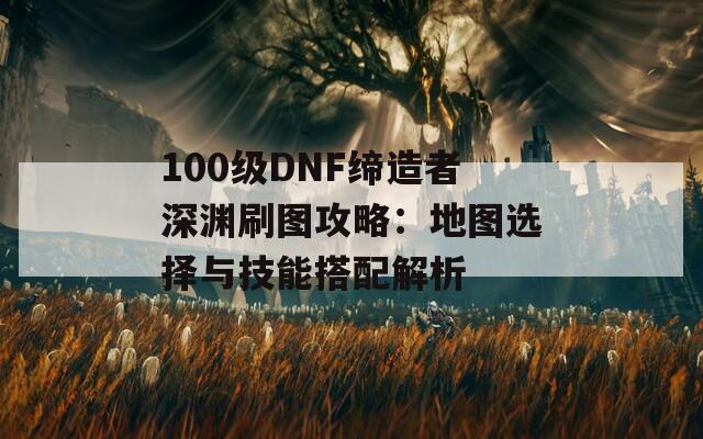 100级DNF缔造者深渊刷图攻略：地图选择与技能搭配解析