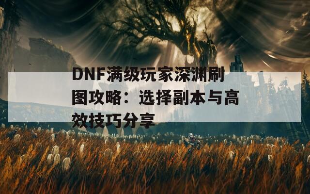 DNF满级玩家深渊刷图攻略：选择副本与高效技巧分享