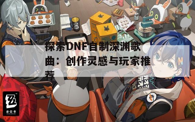 探索DNF自制深渊歌曲：创作灵感与玩家推荐