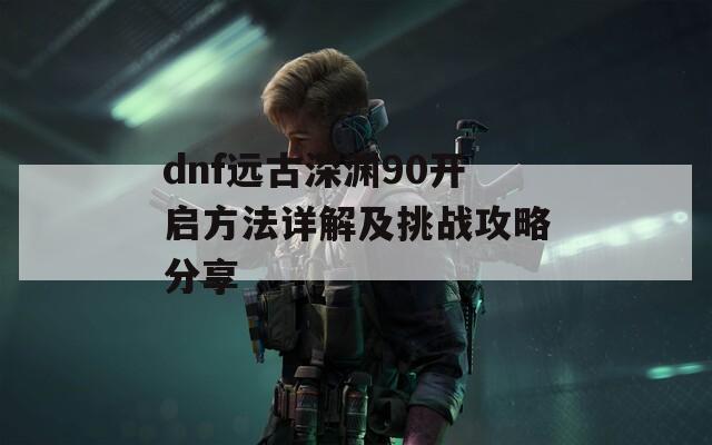 dnf远古深渊90开启方法详解及挑战攻略分享