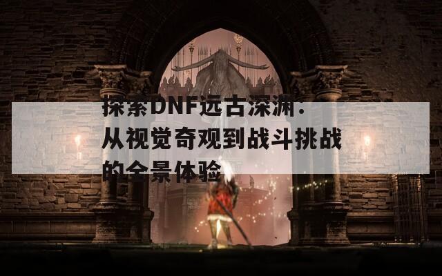 探索DNF远古深渊：从视觉奇观到战斗挑战的全景体验