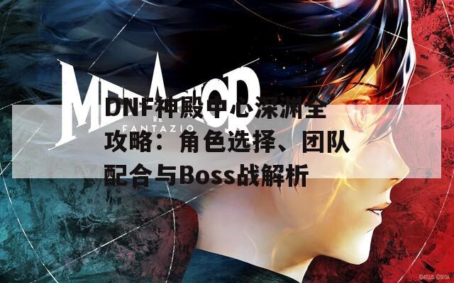 DNF神殿中心深渊全攻略：角色选择、团队配合与Boss战解析