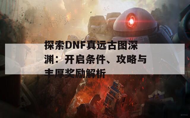 探索DNF真远古图深渊：开启条件、攻略与丰厚奖励解析