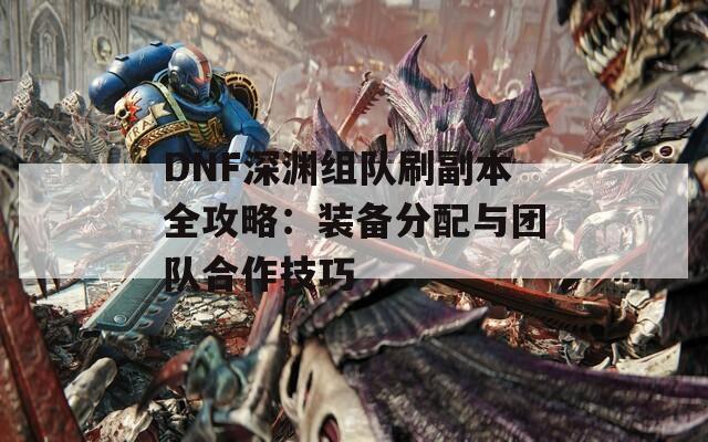 DNF深渊组队刷副本全攻略：装备分配与团队合作技巧