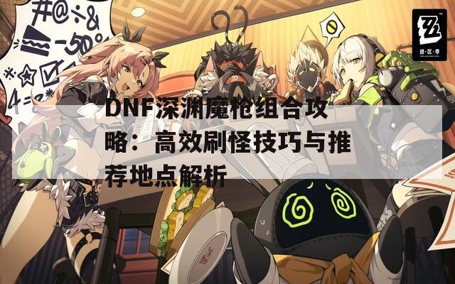 DNF深渊魔枪组合攻略：高效刷怪技巧与推荐地点解析