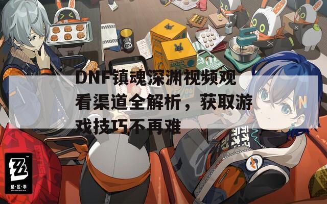 DNF镇魂深渊视频观看渠道全解析，获取游戏技巧不再难