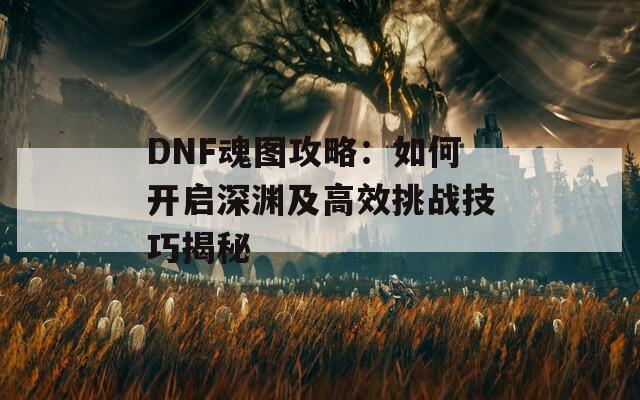 DNF魂图攻略：如何开启深渊及高效挑战技巧揭秘