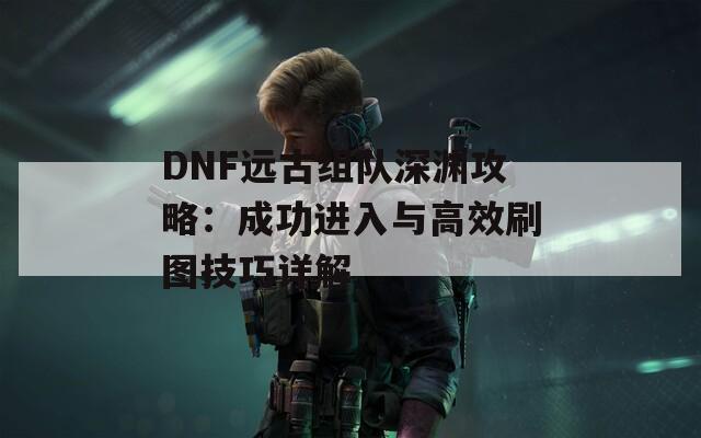 DNF远古组队深渊攻略：成功进入与高效刷图技巧详解