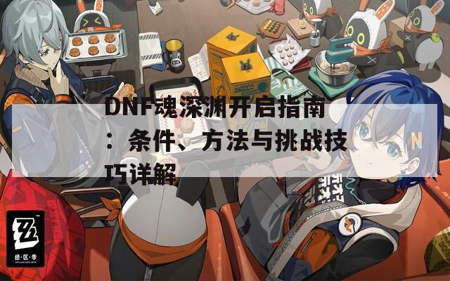 DNF魂深渊开启指南：条件、方法与挑战技巧详解