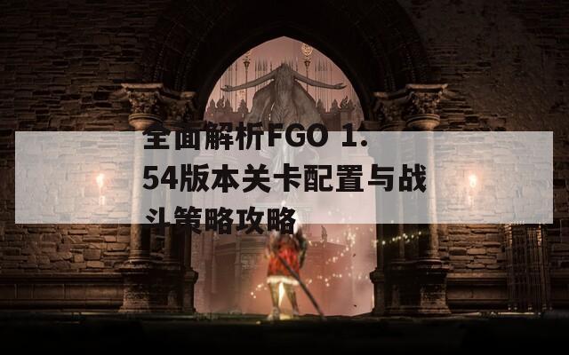 全面解析FGO 1.54版本关卡配置与战斗策略攻略