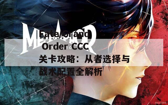 Fate/Grand Order CCC关卡攻略：从者选择与战术配置全解析