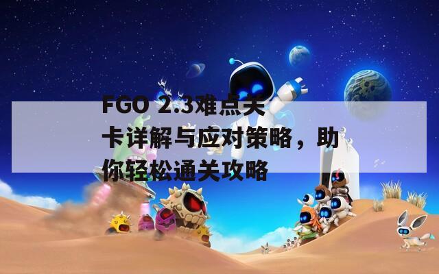 FGO 2.3难点关卡详解与应对策略，助你轻松通关攻略