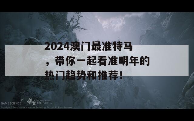 2024澳门最准特马，带你一起看准明年的热门趋势和推荐！