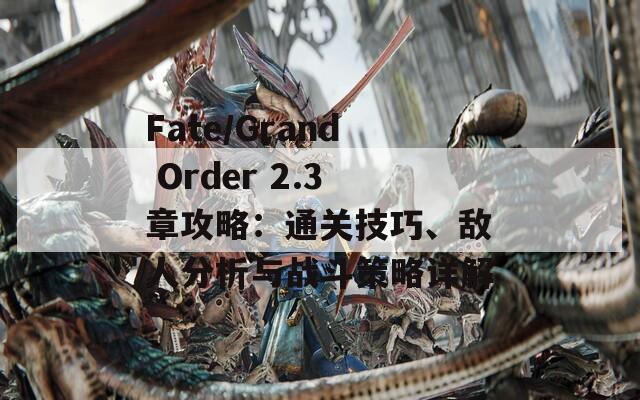 Fate/Grand Order 2.3章攻略：通关技巧、敌人分析与战斗策略详解